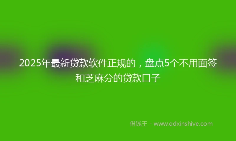 2025年最新贷款软件正规的，盘点5个不用面签和芝麻分的贷款口子