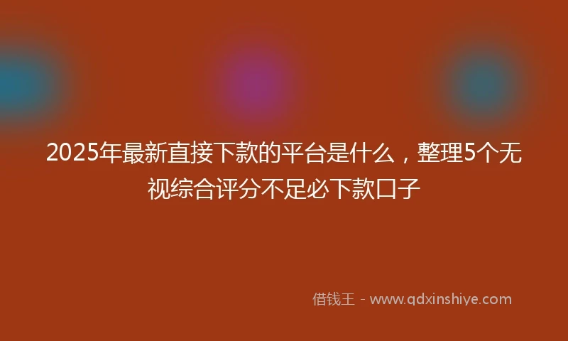 2025年最新直接下款的平台是什么，整理5个无视综合评分不足必下款口子