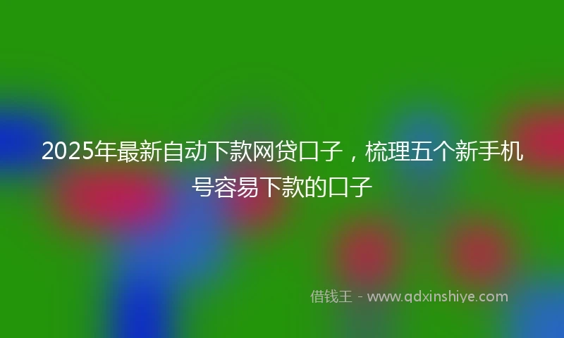 2025年最新自动下款网贷口子，梳理五个新手机号容易下款的口子