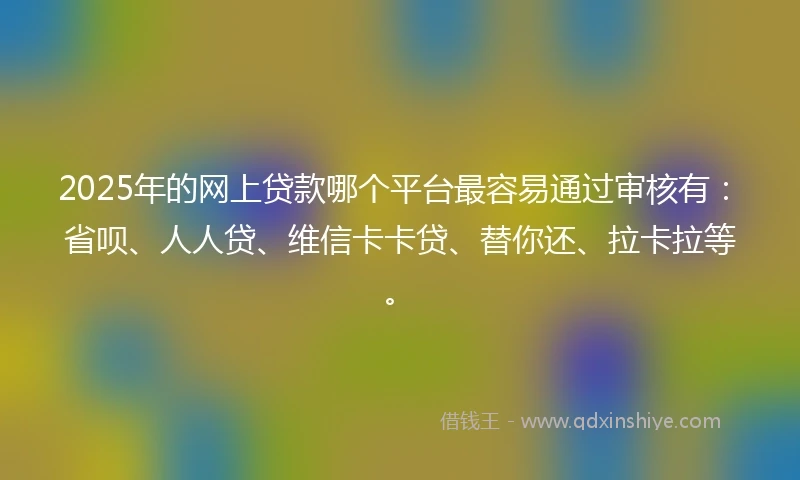 2025年的网上贷款哪个平台最容易通过审核有：省呗、人人贷、维信卡卡贷、替你还、拉卡拉等。