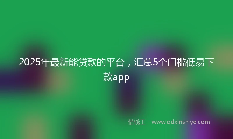 2025年最新能贷款的平台,汇总5个门槛低易下款app