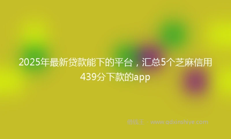 2025年最新贷款能下的平台，汇总5个芝麻信用439分下款的app