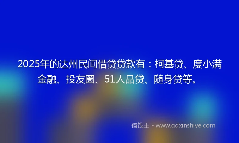 2025年的达州民间借贷贷款有：柯基贷、度小满金融、投友圈、51人品贷、随身贷等。
