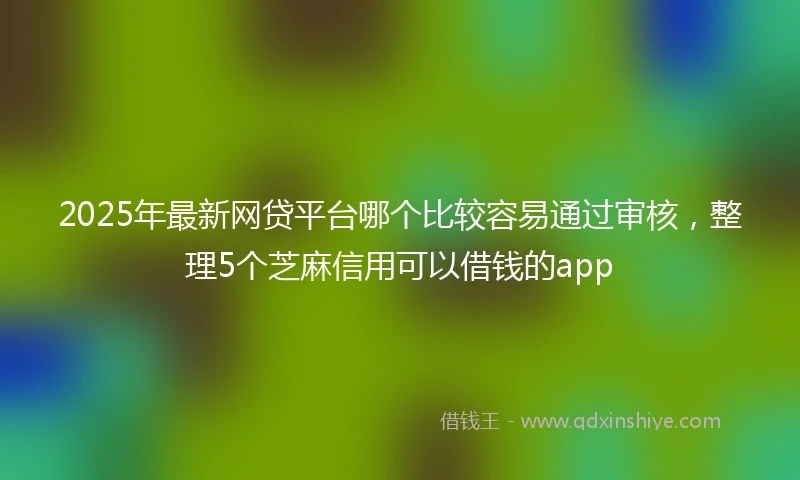 2025年最新网贷平台哪个比较容易通过审核，整理5个芝麻信用可以借钱的app