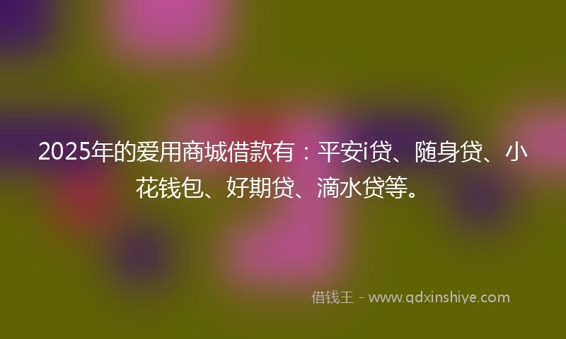 2025年的爱用商城借款有：平安i贷、随身贷、小花钱包、好期贷、滴水贷等。