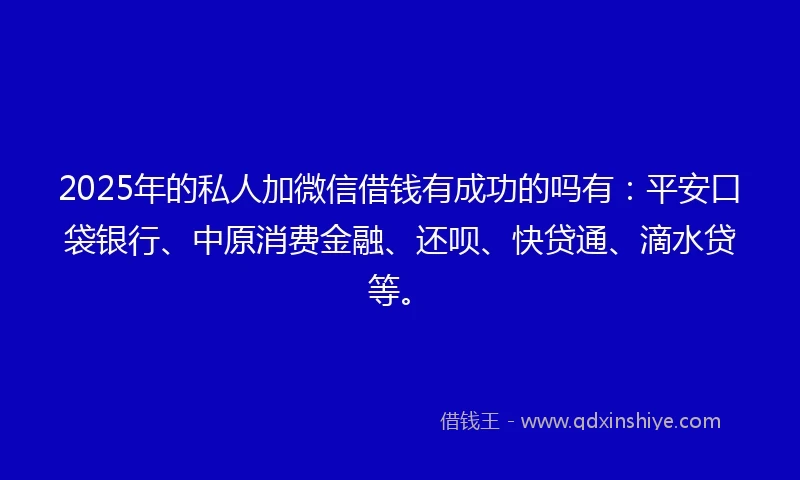2025年的私人加微信借钱有成功的吗有：平安口袋银行、中原消费金融、还呗、快贷通、滴水贷等。