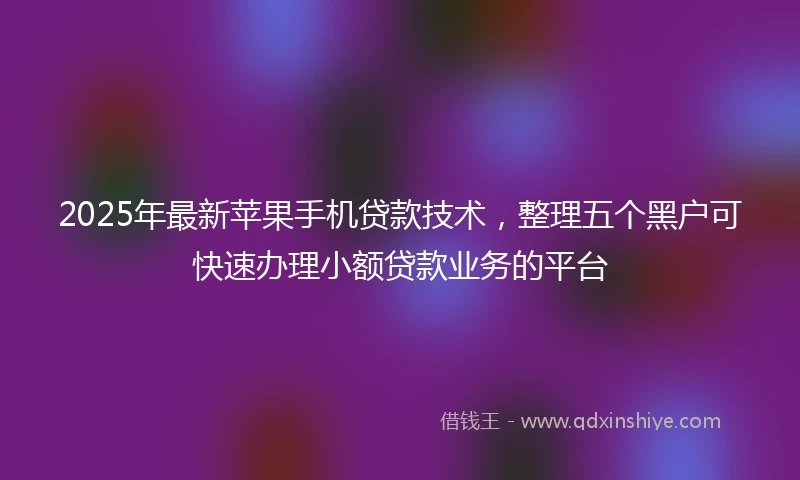 2025年最新苹果手机贷款技术,整理五个黑户可快速办理小额贷款业务的平台