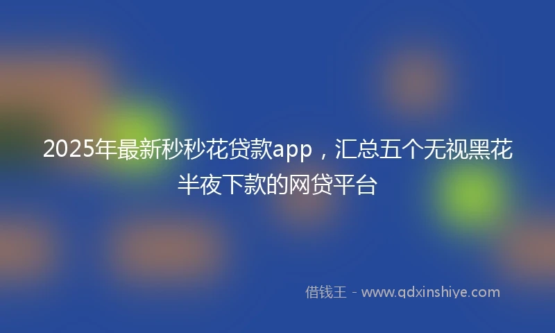 2025年最新秒秒花贷款app，汇总五个无视黑花半夜下款的网贷平台