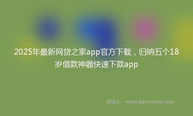 2025年最新网贷之家app官方下载,归纳五个18岁借款神器快速下款app
