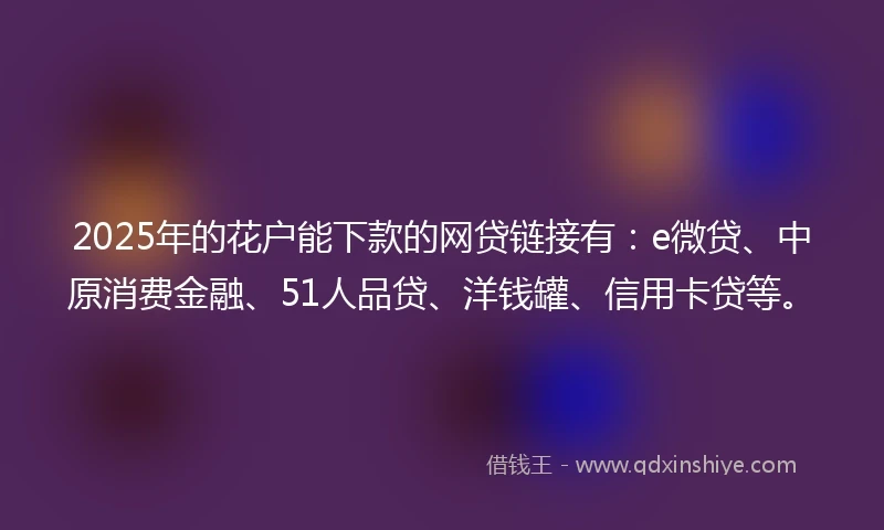 2025年的花户能下款的网贷链接有：e微贷、中原消费金融、51人品贷、洋钱罐、信用卡贷等。