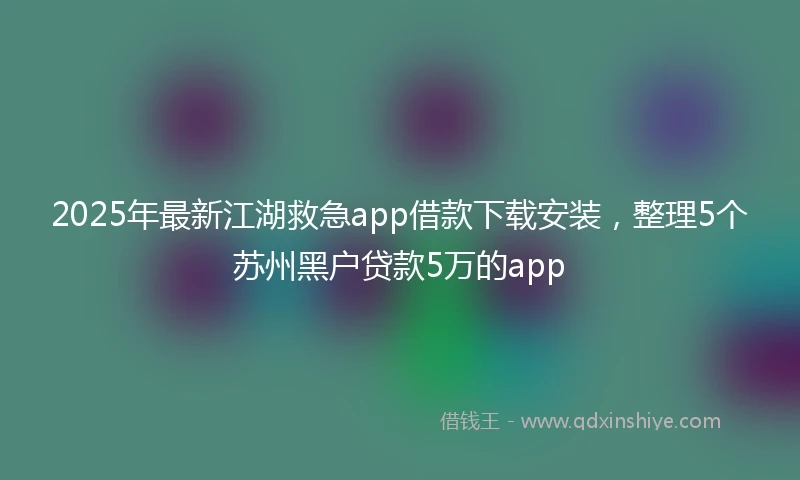 2025年最新江湖救急app借款下载安装，整理5个苏州黑户贷款5万的app