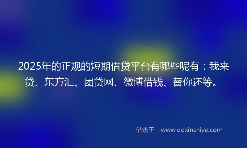 2025年的正规的短期借贷平台有哪些呢有：我来贷、东方汇、团贷网、微博借钱、替你还等。