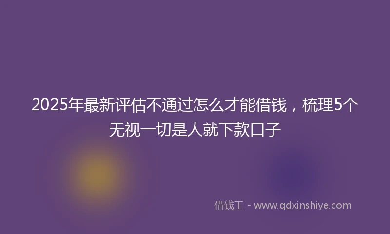 2025年最新评估不通过怎么才能借钱，梳理5个无视一切是人就下款口子