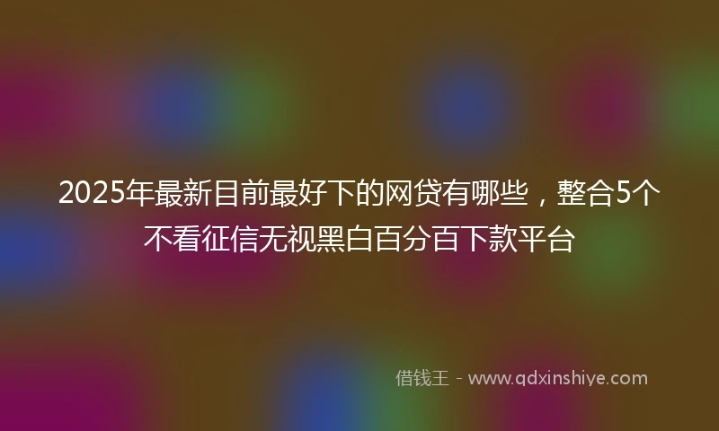 2025年最新目前最好下的网贷有哪些，整合5个不看征信无视黑白百分百下款平台