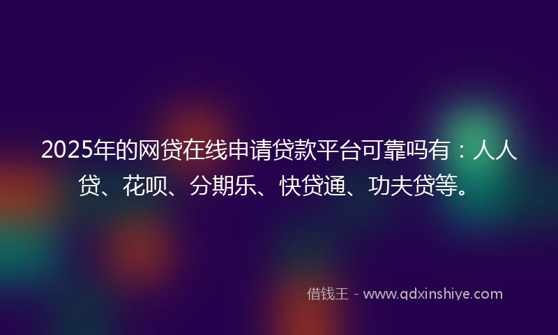 2025年的网贷在线申请贷款平台可靠吗有：人人贷、花呗、分期乐、快贷通、功夫贷等。