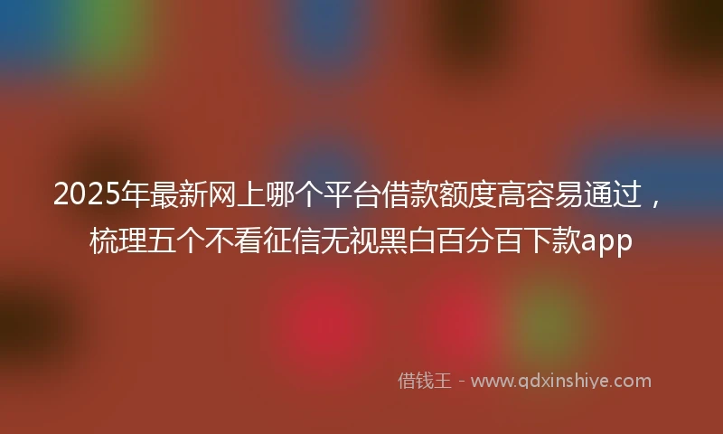 2025年最新网上哪个平台借款额度高容易通过，梳理五个不看征信无视黑白百分百下款app