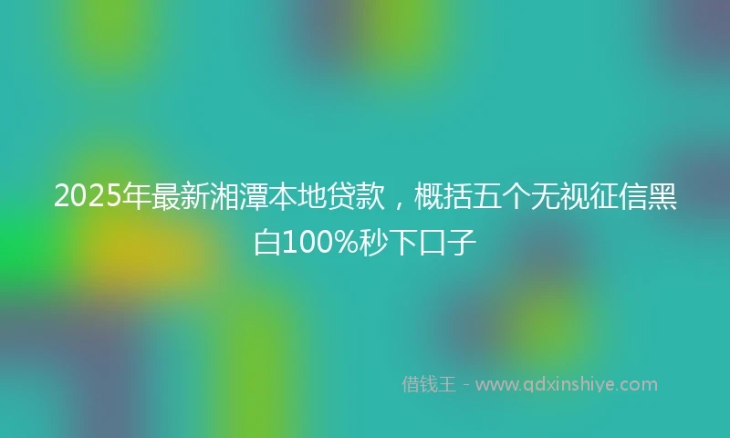 2025年最新湘潭本地贷款，概括五个无视征信黑白100%秒下口子