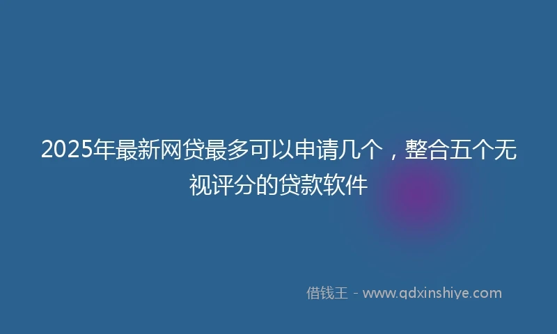 2025年最新网贷最多可以申请几个，整合五个无视评分的贷款软件