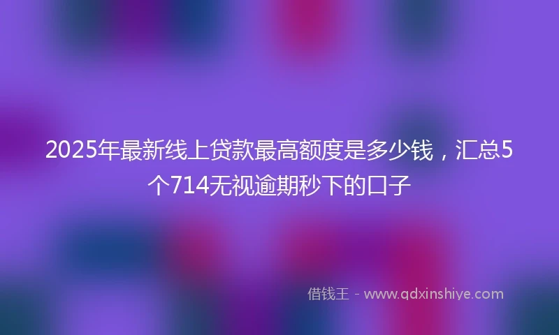 2025年最新线上贷款最高额度是多少钱，汇总5个714无视逾期秒下的口子