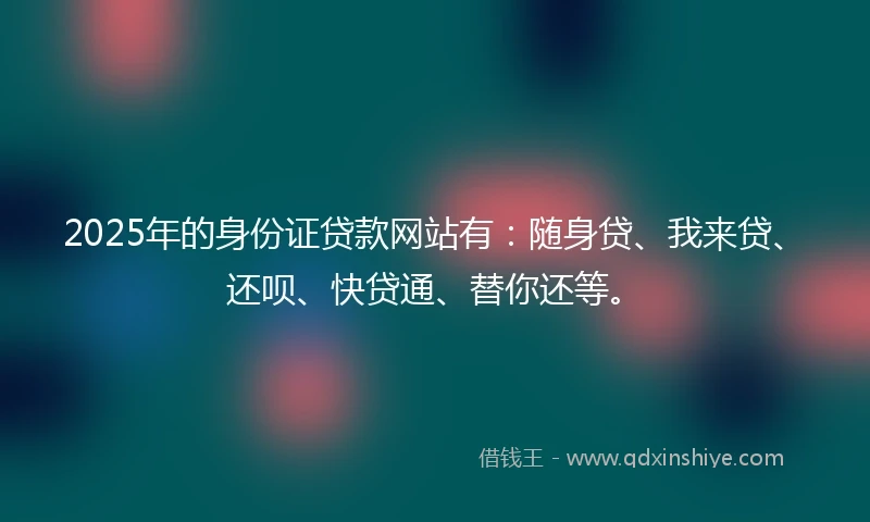 2025年的身份证贷款网站有：随身贷、我来贷、还呗、快贷通、替你还等。