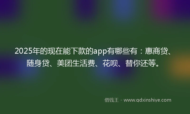 2025年的现在能下款的app有哪些有：惠商贷、随身贷、美团生活费、花呗、替你还等。