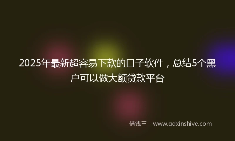 2025年最新超容易下款的口子软件，总结5个黑户可以做大额贷款平台