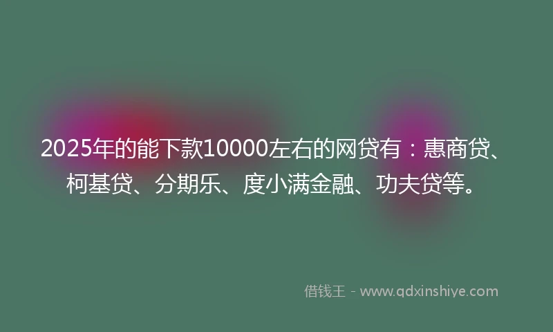 2025年的能下款10000左右的网贷有：惠商贷、柯基贷、分期乐、度小满金融、功夫贷等。