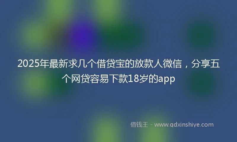 2025年最新求几个借贷宝的放款人微信，分享五个网贷容易下款18岁的app