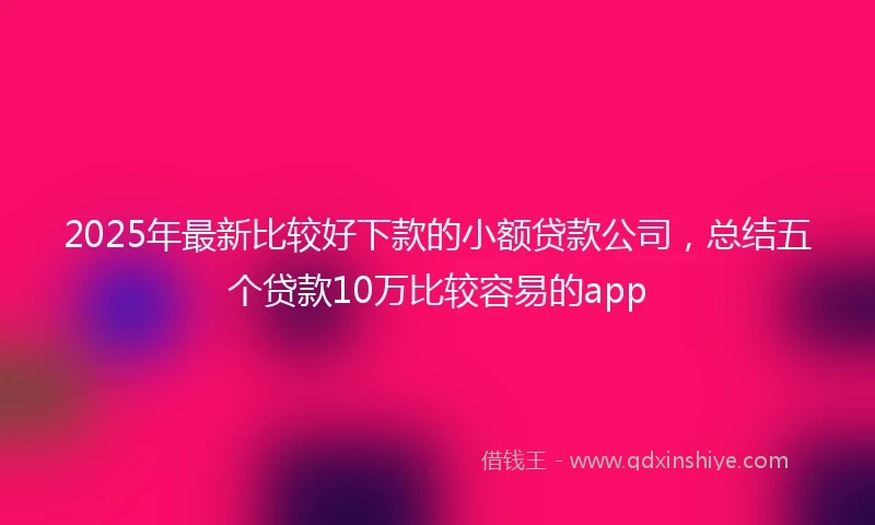 2025年最新比较好下款的小额贷款公司，总结五个贷款10万比较容易的app