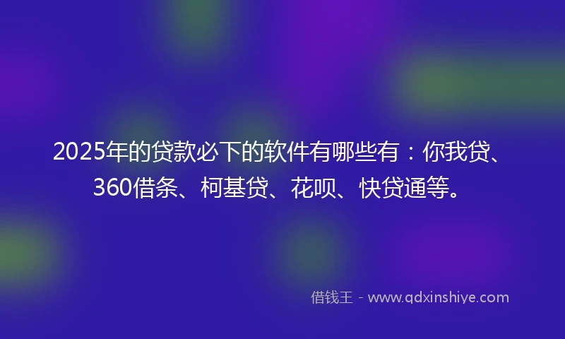 2025年的贷款必下的软件有哪些有：你我贷、360借条、柯基贷、花呗、快贷通等。
