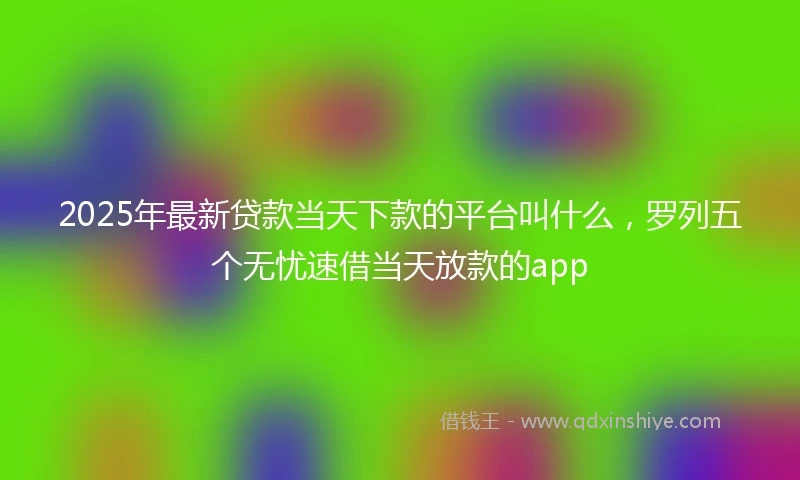 2025年最新贷款当天下款的平台叫什么，罗列五个无忧速借当天放款的app