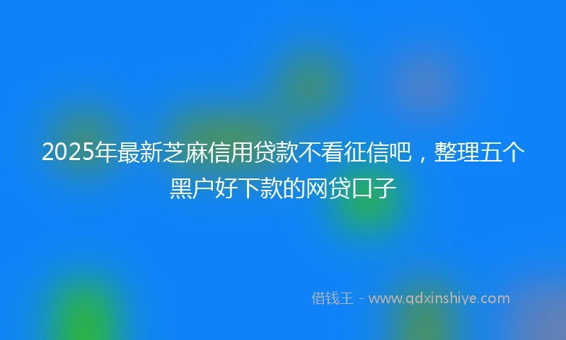 2025年最新芝麻信用贷款不看征信吧，整理五个黑户好下款的网贷口子