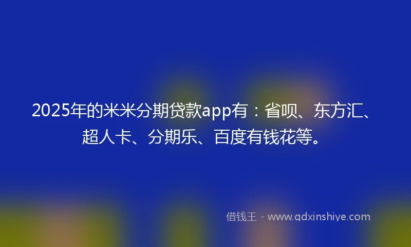 2025年的米米分期贷款app有：省呗、东方汇、超人卡、分期乐、百度有钱花等。