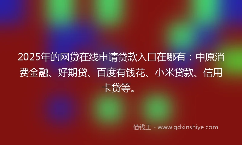 2025年的网贷在线申请贷款入口在哪有：中原消费金融、好期贷、百度有钱花、小米贷款、信用卡贷等。