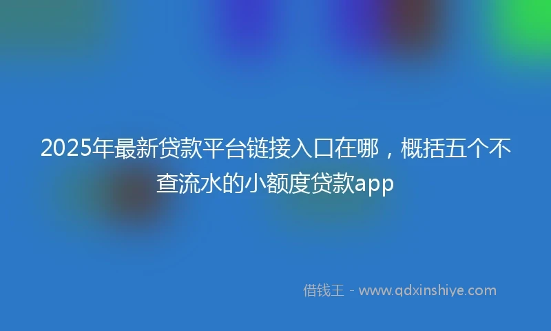 2025年最新贷款平台链接入口在哪，概括五个不查流水的小额度贷款app