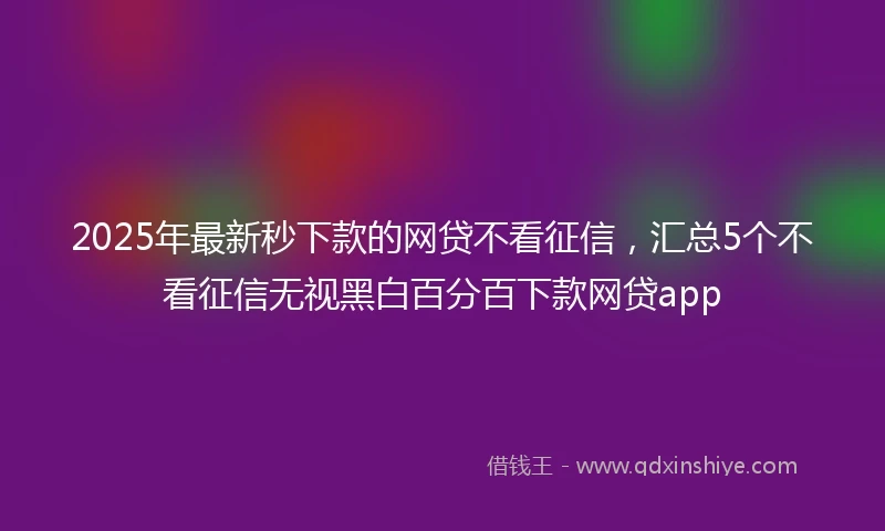 2025年最新秒下款的网贷不看征信，汇总5个不看征信无视黑白百分百下款网贷app