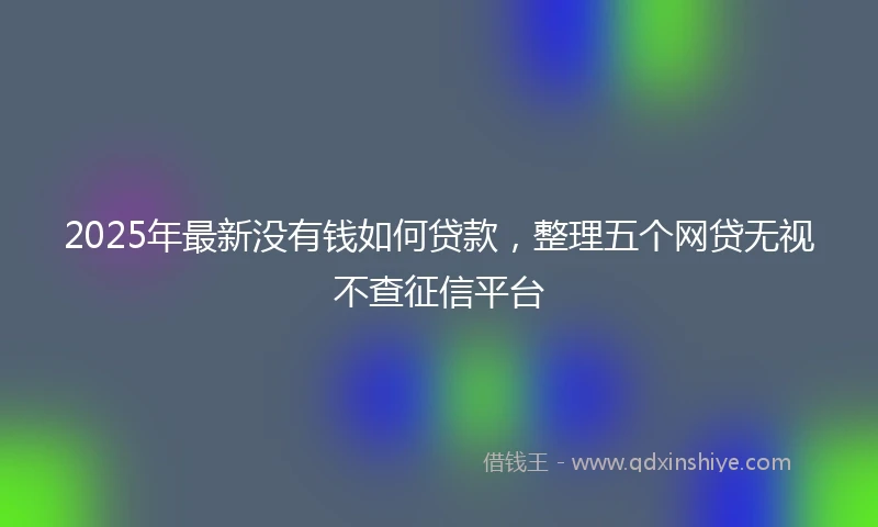 2025年最新没有钱如何贷款，整理五个网贷无视不查征信平台