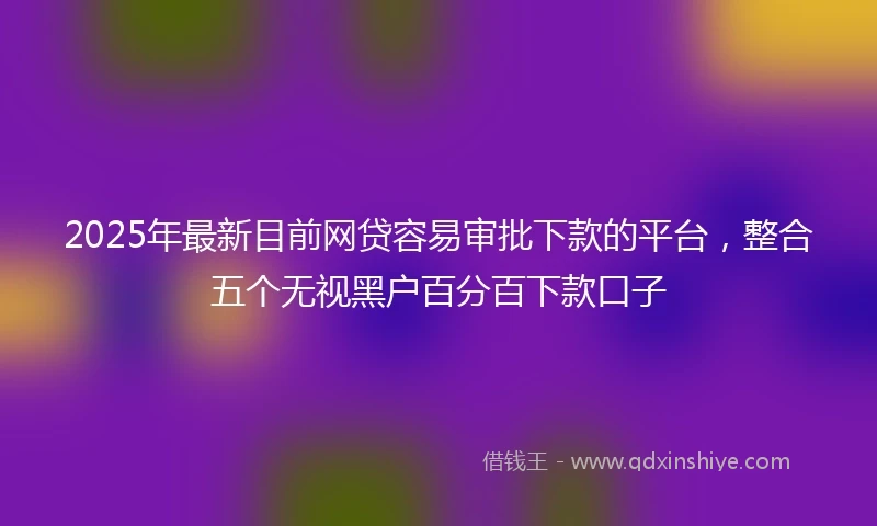 2025年最新目前网贷容易审批下款的平台，整合五个无视黑户百分百下款口子