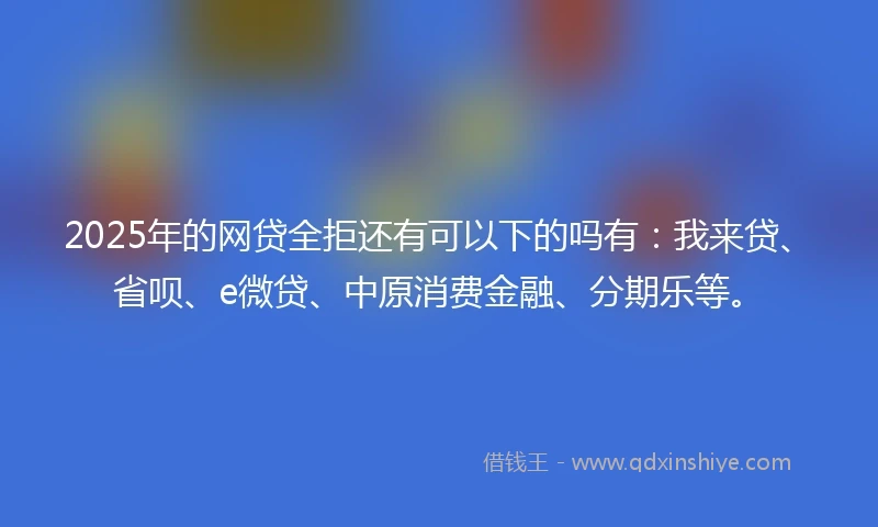 2025年的网贷全拒还有可以下的吗有：我来贷、省呗、e微贷、中原消费金融、分期乐等。