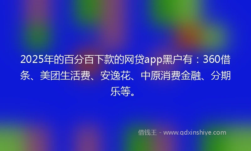 2025年的百分百下款的网贷app黑户有：360借条、美团生活费、安逸花、中原消费金融、分期乐等。