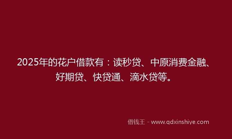 2025年的花户借款有：读秒贷、中原消费金融、好期贷、快贷通、滴水贷等。