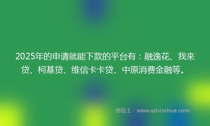 2025年的申请就能下款的平台有：融逸花、我来贷、柯基贷、维信卡卡贷、中原消费金融等。