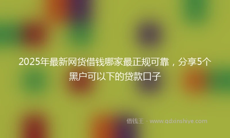 2025年最新网货借钱哪家最正规可靠，分享5个黑户可以下的贷款口子
