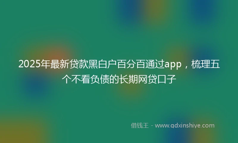 2025年最新贷款黑白户百分百通过app，梳理五个不看负债的长期网贷口子