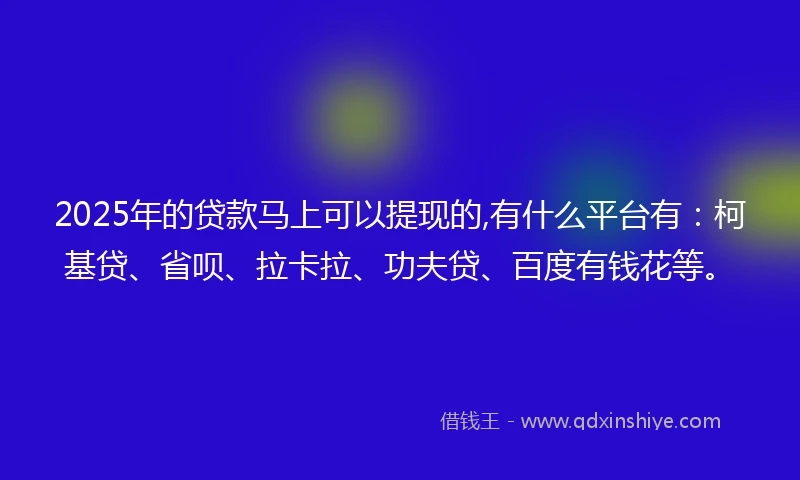 2025年的贷款马上可以提现的,有什么平台有：柯基贷、省呗、拉卡拉、功夫贷、百度有钱花等。