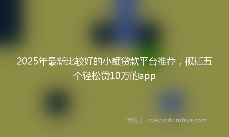 2025年最新比较好的小额贷款平台推荐，概括五个轻松贷10万的app