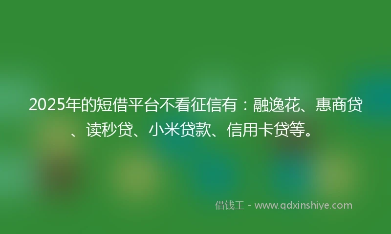 2025年的短借平台不看征信有：融逸花、惠商贷、读秒贷、小米贷款、信用卡贷等。