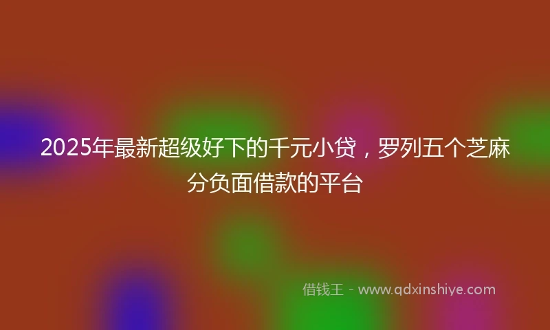 2025年最新超级好下的千元小贷，罗列五个芝麻分负面借款的平台