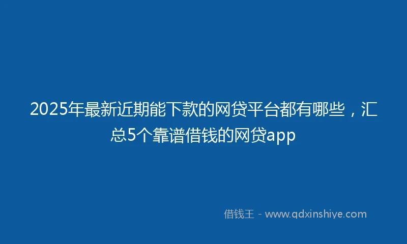 2025年最新近期能下款的网贷平台都有哪些，汇总5个靠谱借钱的网贷app