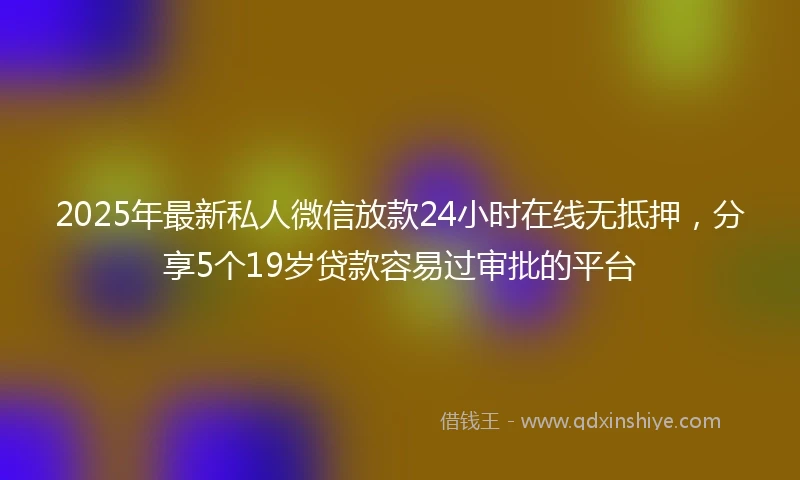 2025年最新私人微信放款24小时在线无抵押，分享5个19岁贷款容易过审批的平台